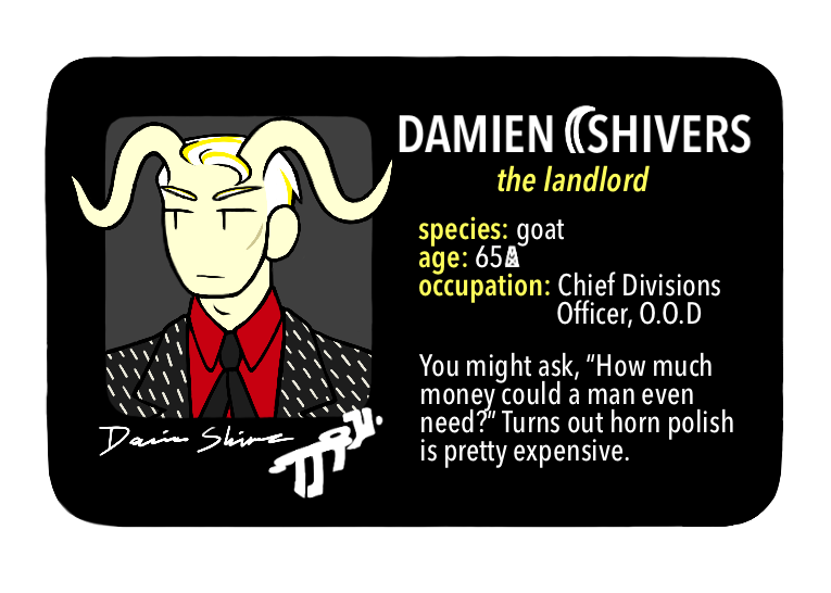 [Text: Damien Shivers, the landlord - species: goat, age: 65 MX, occupation: Chief Divisions Officer, O.O.D. - You might ask, “How much money could a man even need?” Turns out horn polish is pretty expensive.]
[Image Description: A digital cartoon-style drawing of a black driver’s license-style character ID card. The portrait is of a man with S-curved horns, light yellow skin, slicked white hair, and a black/white/red suit.]