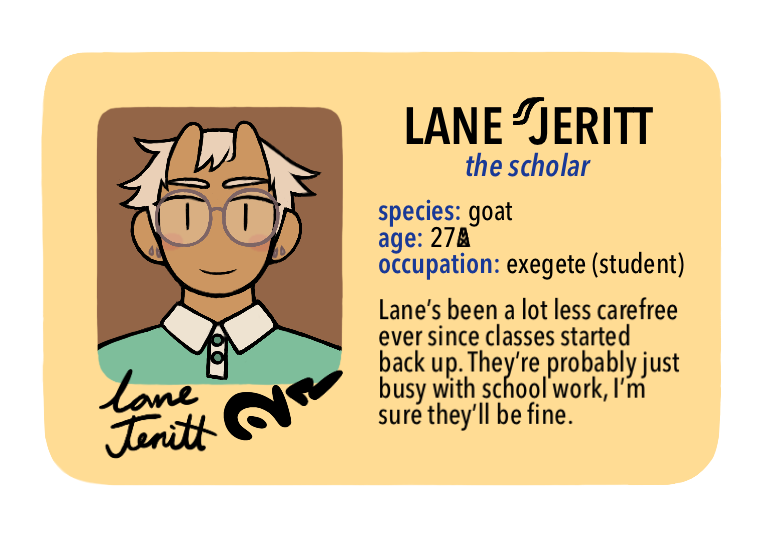 [Text: Lane Jeritt, the scholar - species: goat, age: 27 MX, occupation: exegete (student) - Lane’s been a lot less carefree ever since classes started back up. They’re probably just busy with school work, I’m sure they’ll be fine.]
[Image Description: A digital cartoon-style drawing of a beige driver’s license-style character ID card. The portrait is of a young person with a friendly expression. They have short horns, tan skin, short sand-colored hair, glasses, and a teal button-up shirt.]