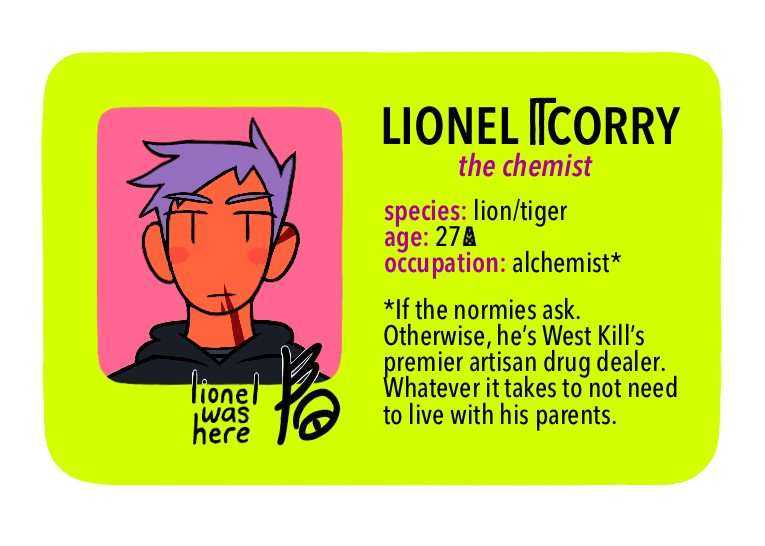 [Text: Lionel Corry, the chemist - species: lion/tiger, age: 27 MX, occupation: alchemist* - *If the normies ask. Otherwise, he’s West Kill’s premier artisan drug dealer. Whatever it takes to not need to live with his parents.]
[Image Description: A digital cartoon-style drawing of a bright yellow-green driver’s license-style character ID card. The portrait is of a young man with a neutral expression. He has orange skin, red stripes on his face, purple spiky hair, and a dark grey hoodie.]