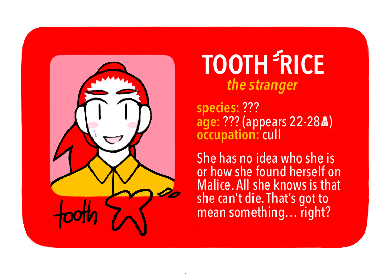 [Text: Tooth Rice, the stranger - species: ???, age: ??? (appears 22-28 MX), occupation: cull - She has no idea who she is or how she found herself on Malice. All she knows is that she can’t die. That’s got to mean something… right?]
[Image Description: A digital cartoon-style drawing of a red driver’s license-style character ID card. The portrait is of a young woman with a nervous smile. She has white skin, red hair in a long ponytail, and a yellow button-up shirt.] 