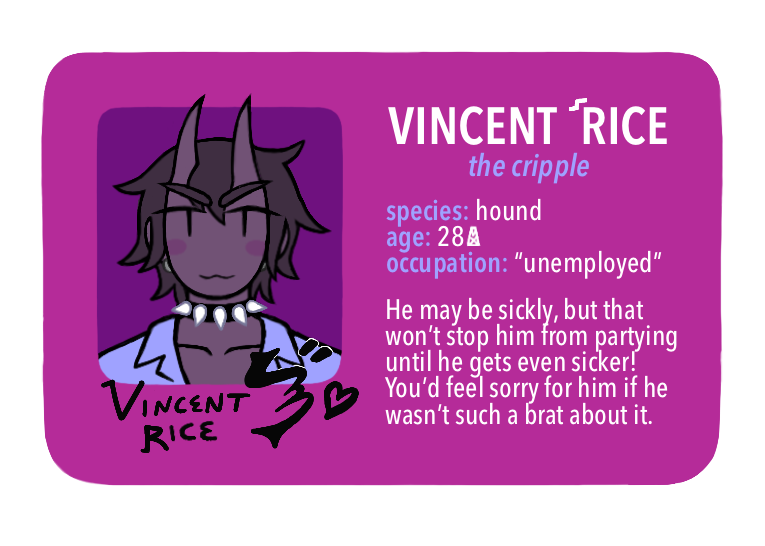 [Text: Vincent Rice, the cripple - species: hound, age: 28 MX, occupation: “unemployed” - He may be sickly, but that won’t stop him from partying until he gets even sicker! You’d feel sorry for him if he wasn’t such a brat about it.] 
[Image Description: A digital cartoon-style drawing of a fuchsia driver’s license-style character ID card. The portrait is of a young man with a mischievous smile. He has devil-like horns, purple-grey skin, dark grey hair, a spiked collar, and a light blue jumpsuit.] 